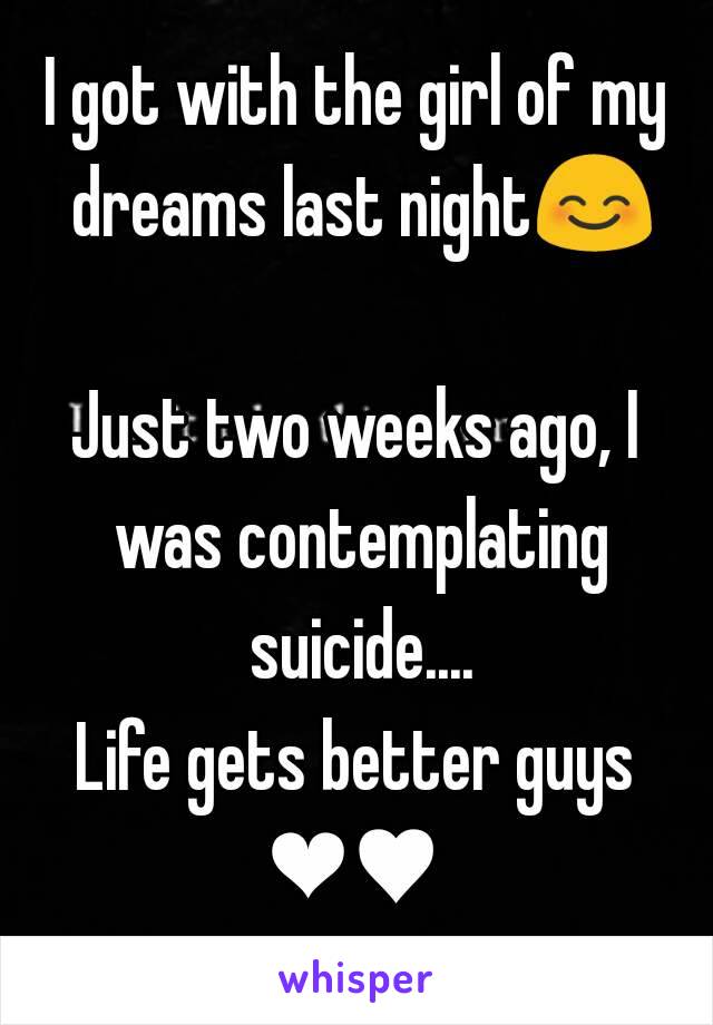 I got with the girl of my dreams last night😊 
Just two weeks ago, I was contemplating suicide....
Life gets better guys
❤♥