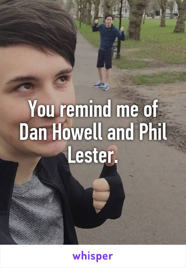 You remind me of Dan Howell and Phil Lester.