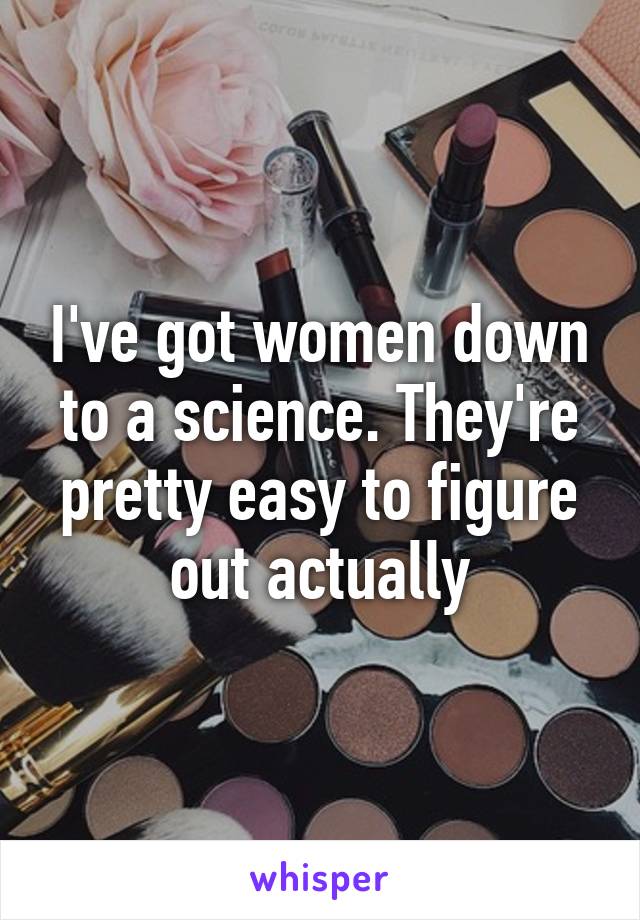 I've got women down to a science. They're pretty easy to figure out actually