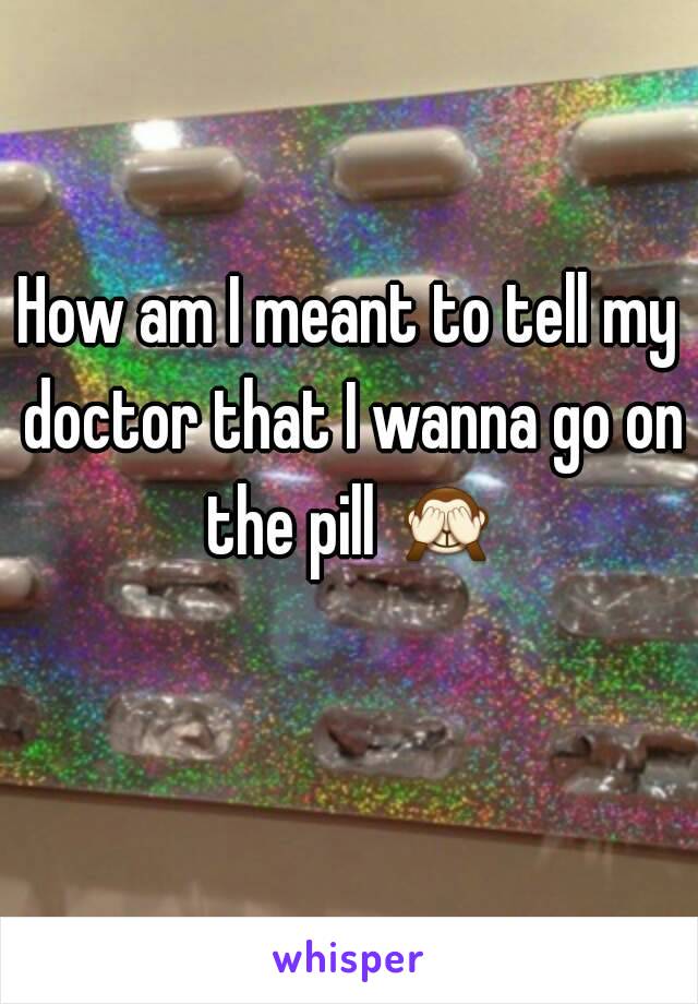 How am I meant to tell my doctor that I wanna go on the pill 🙈 