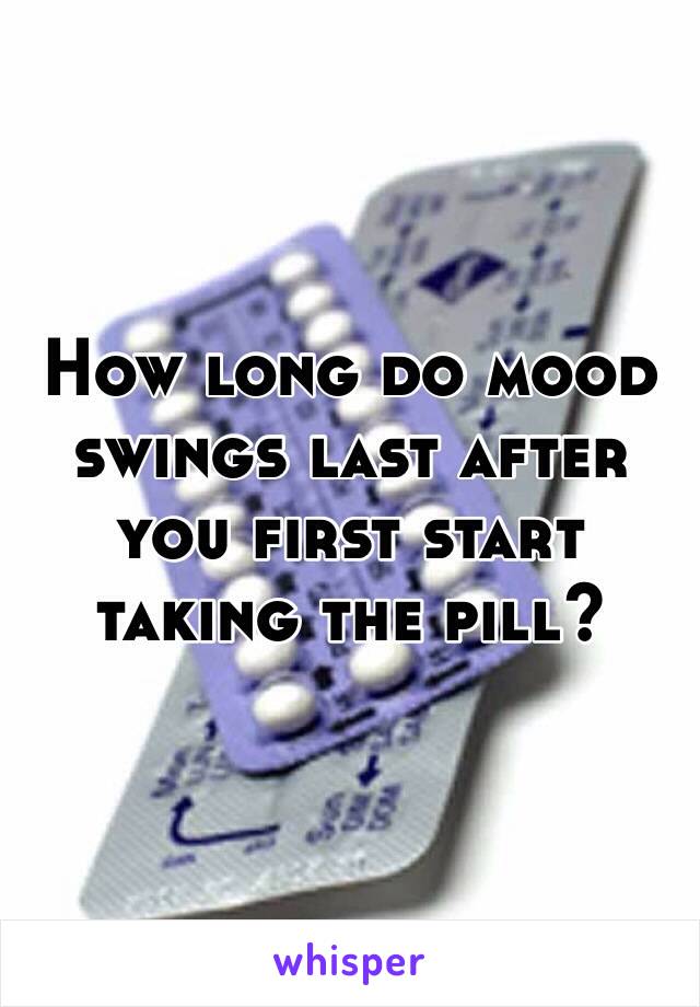 How long do mood swings last after you first start taking the pill?