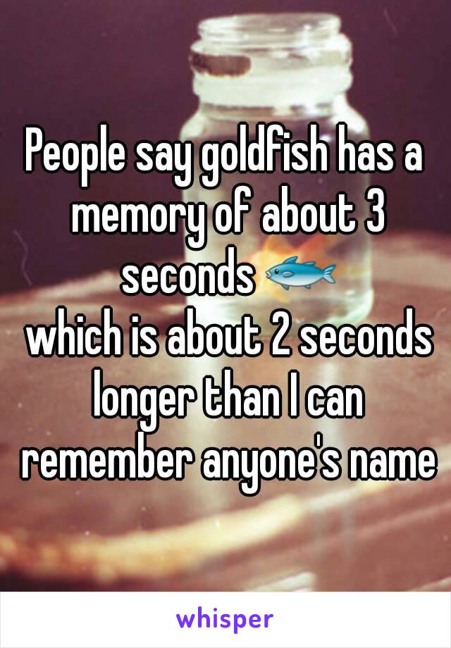 People say goldfish has a memory of about 3 seconds 🐟
 which is about 2 seconds longer than I can remember anyone's name