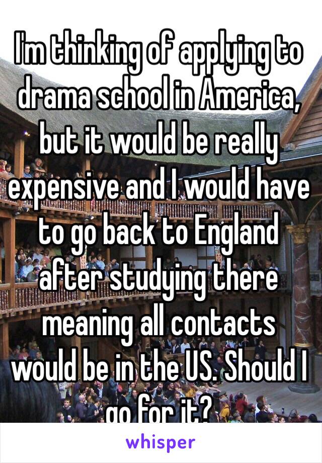 I'm thinking of applying to drama school in America, but it would be really expensive and I would have to go back to England after studying there meaning all contacts would be in the US. Should I go for it?