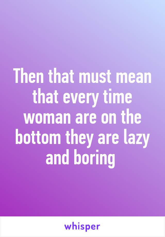 Then that must mean that every time woman are on the bottom they are lazy and boring 