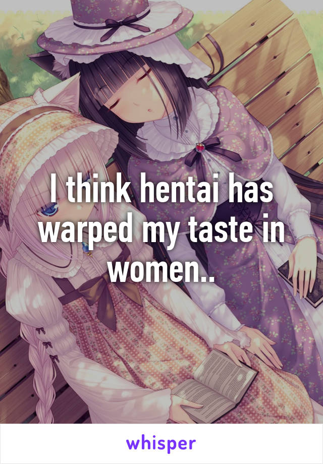 I think hentai has warped my taste in women..