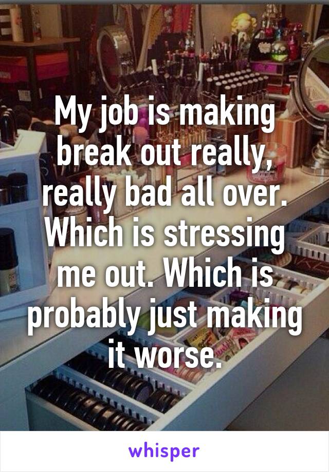 My job is making break out really, really bad all over. Which is stressing me out. Which is probably just making it worse.