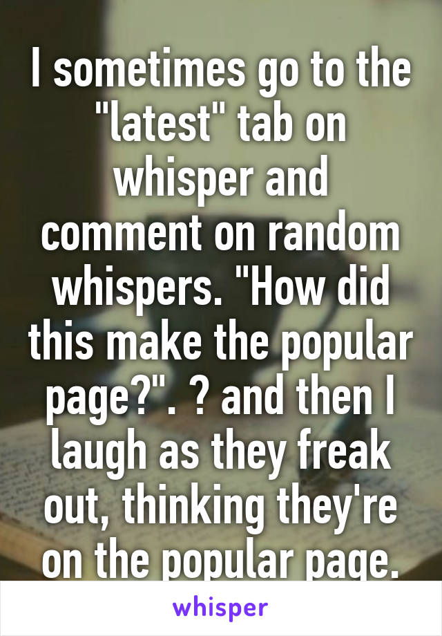 I sometimes go to the "latest" tab on whisper and comment on random whispers. "How did this make the popular page?". 😂 and then I laugh as they freak out, thinking they're on the popular page.