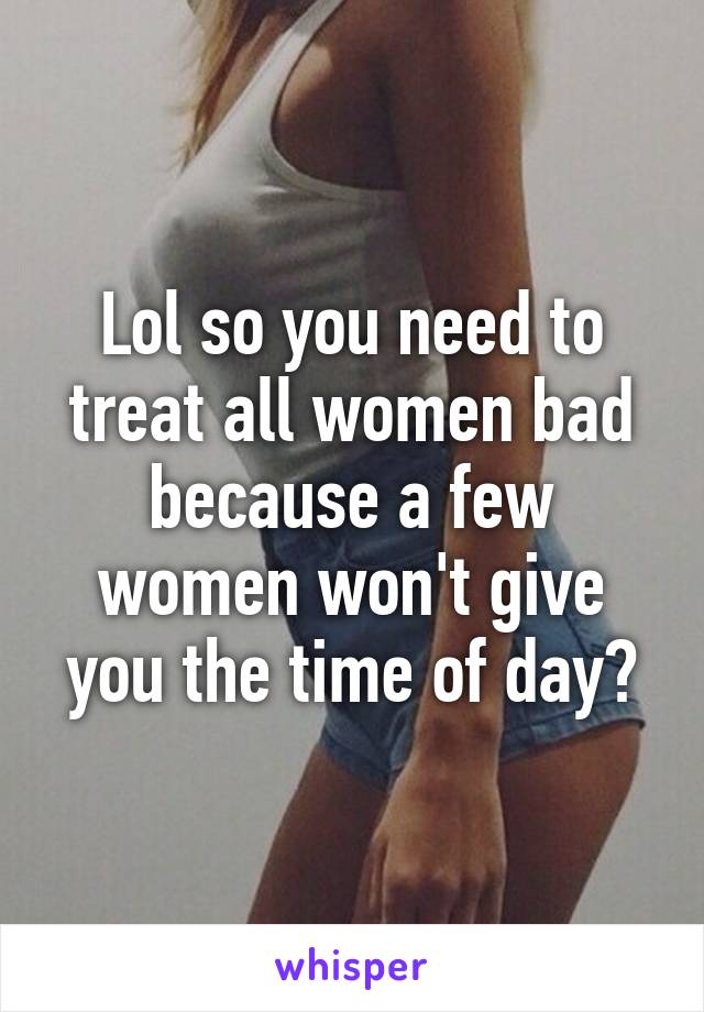 Lol so you need to treat all women bad because a few women won't give you the time of day?