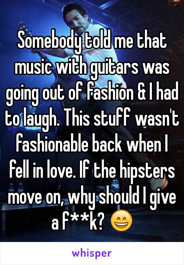 Somebody told me that music with guitars was going out of fashion & I had to laugh. This stuff wasn't fashionable back when I fell in love. If the hipsters move on, why should I give a f**k? 😄