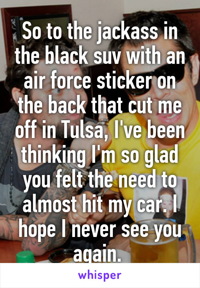 So to the jackass in the black suv with an air force sticker on the back that cut me off in Tulsa, I've been thinking I'm so glad you felt the need to almost hit my car. I hope I never see you again. 