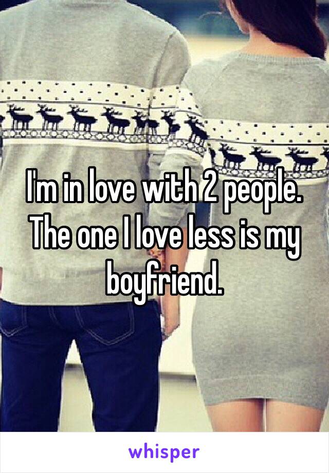 I'm in love with 2 people. The one I love less is my boyfriend. 