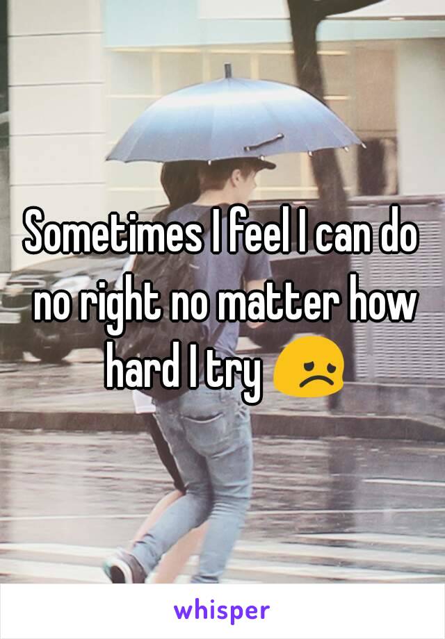 Sometimes I feel I can do no right no matter how hard I try 😞