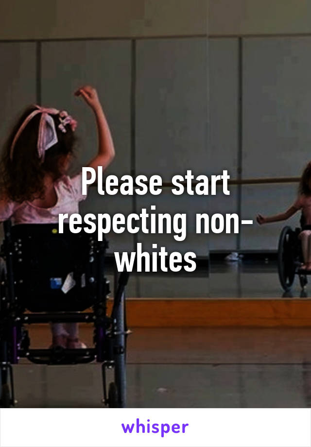Please start respecting non- whites