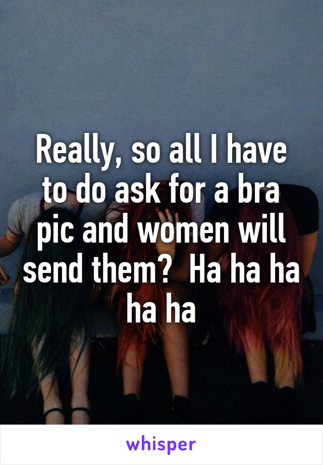 Really, so all I have to do ask for a bra pic and women will send them?  Ha ha ha ha ha