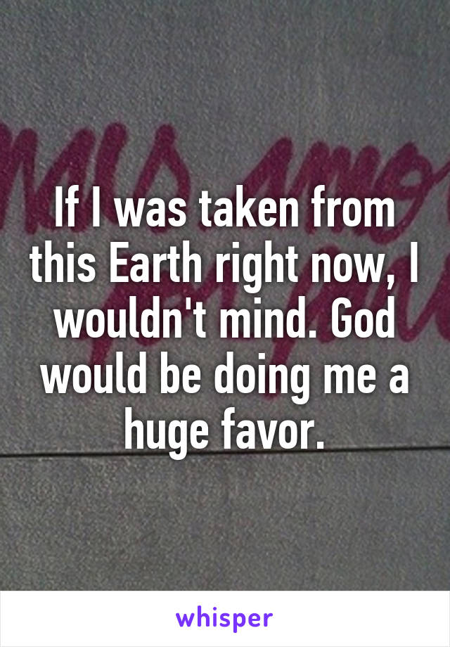 If I was taken from this Earth right now, I wouldn't mind. God would be doing me a huge favor.