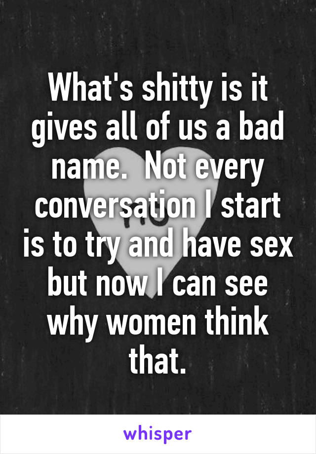 What's shitty is it gives all of us a bad name.  Not every conversation I start is to try and have sex but now I can see why women think that.