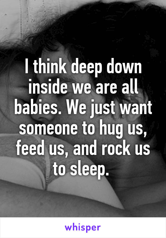 I think deep down inside we are all babies. We just want someone to hug us, feed us, and rock us to sleep. 