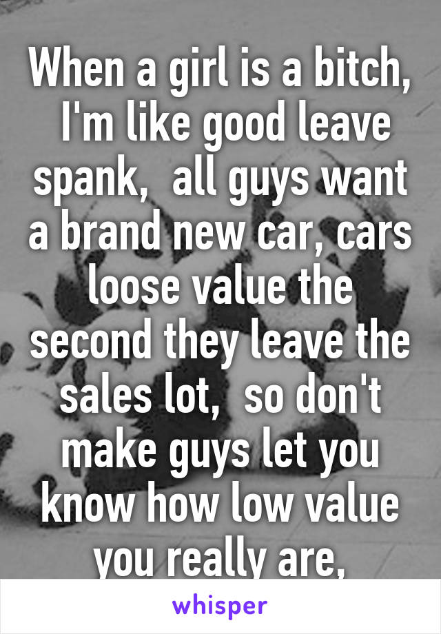 When a girl is a bitch,  I'm like good leave spank,  all guys want a brand new car, cars loose value the second they leave the sales lot,  so don't make guys let you know how low value you really are,