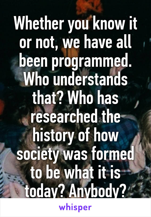 Whether you know it or not, we have all been programmed. Who understands that? Who has researched the history of how society was formed to be what it is today? Anybody?