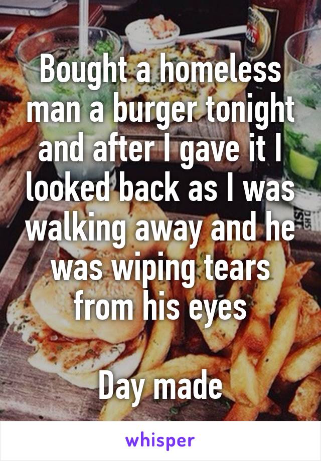 Bought a homeless man a burger tonight and after I gave it I looked back as I was walking away and he was wiping tears from his eyes

Day made