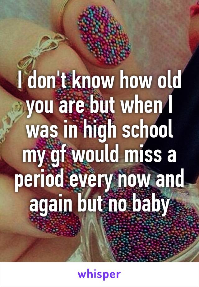 I don't know how old you are but when I was in high school my gf would miss a period every now and again but no baby