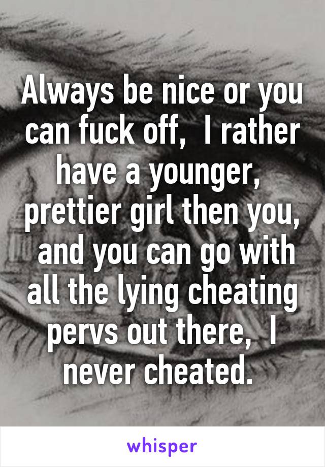 Always be nice or you can fuck off,  I rather have a younger,  prettier girl then you,  and you can go with all the lying cheating pervs out there,  I never cheated. 