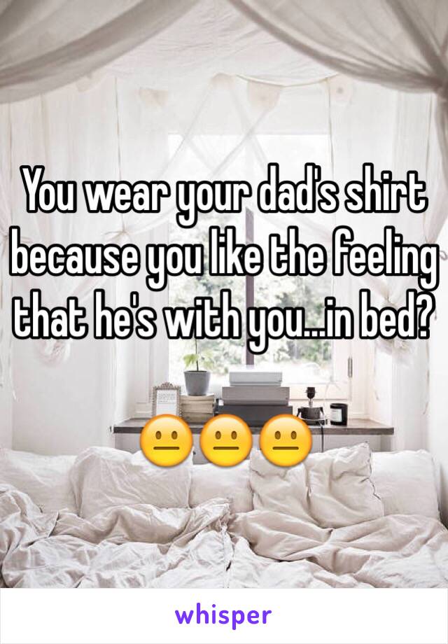 You wear your dad's shirt because you like the feeling that he's with you...in bed? 

😐😐😐