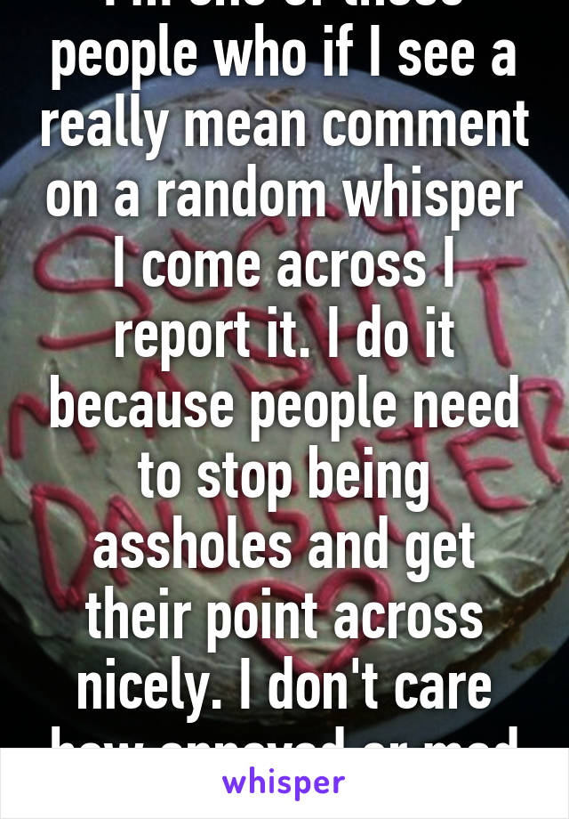 I'm one of those people who if I see a really mean comment on a random whisper I come across I report it. I do it because people need to stop being assholes and get their point across nicely. I don't care how annoyed or mad ya get