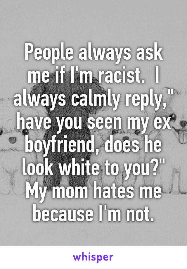 People always ask me if I'm racist.  I always calmly reply," have you seen my ex boyfriend, does he look white to you?" My mom hates me because I'm not.