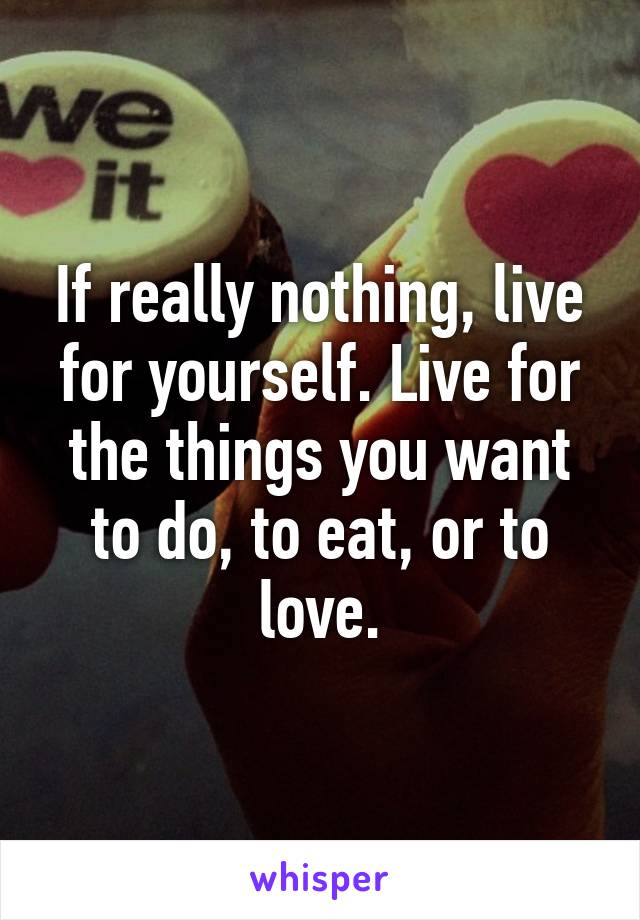 If really nothing, live for yourself. Live for the things you want to do, to eat, or to love.