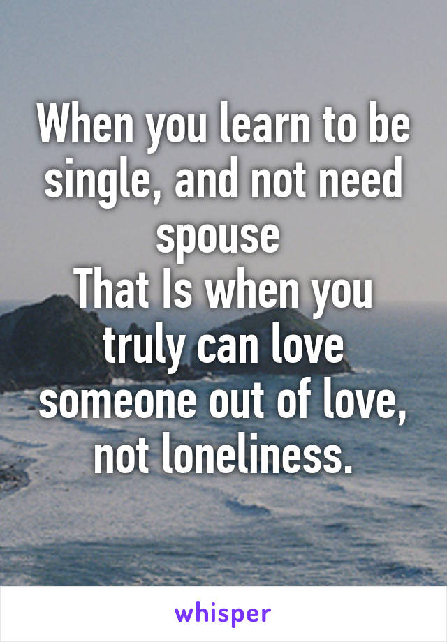 When you learn to be single, and not need spouse 
That Is when you truly can love someone out of love, not loneliness.
