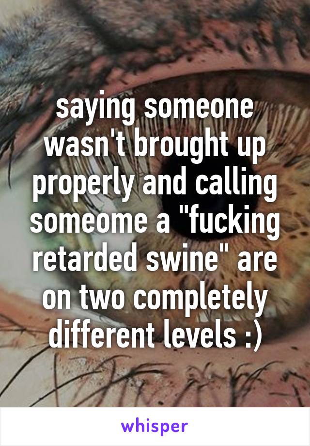 saying someone wasn't brought up properly and calling someome a "fucking retarded swine" are on two completely different levels :)