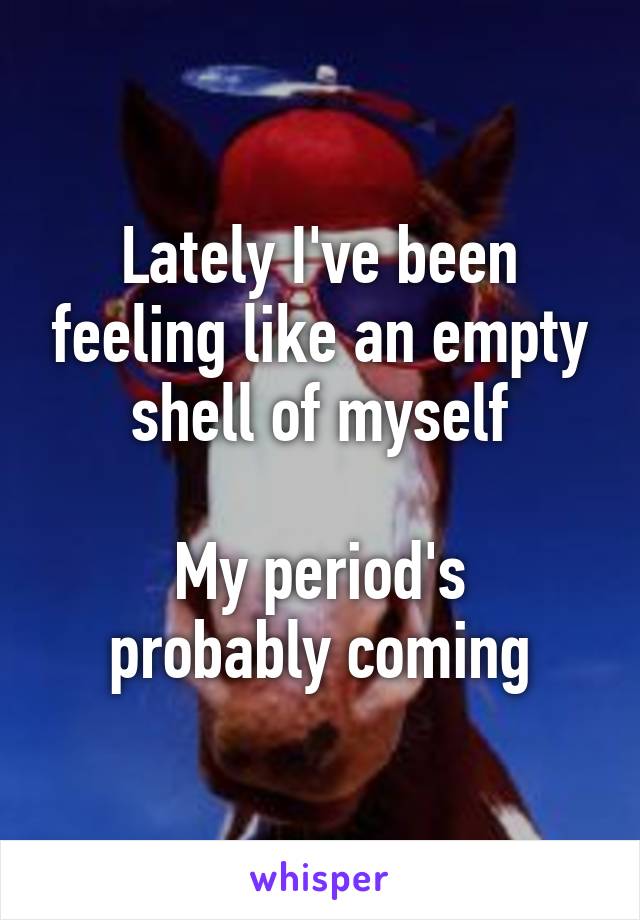 Lately I've been feeling like an empty shell of myself

My period's probably coming