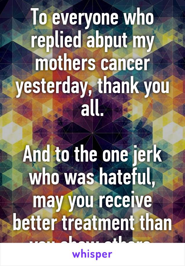 To everyone who replied abput my mothers cancer yesterday, thank you all.

And to the one jerk who was hateful, may you receive better treatment than you show others.