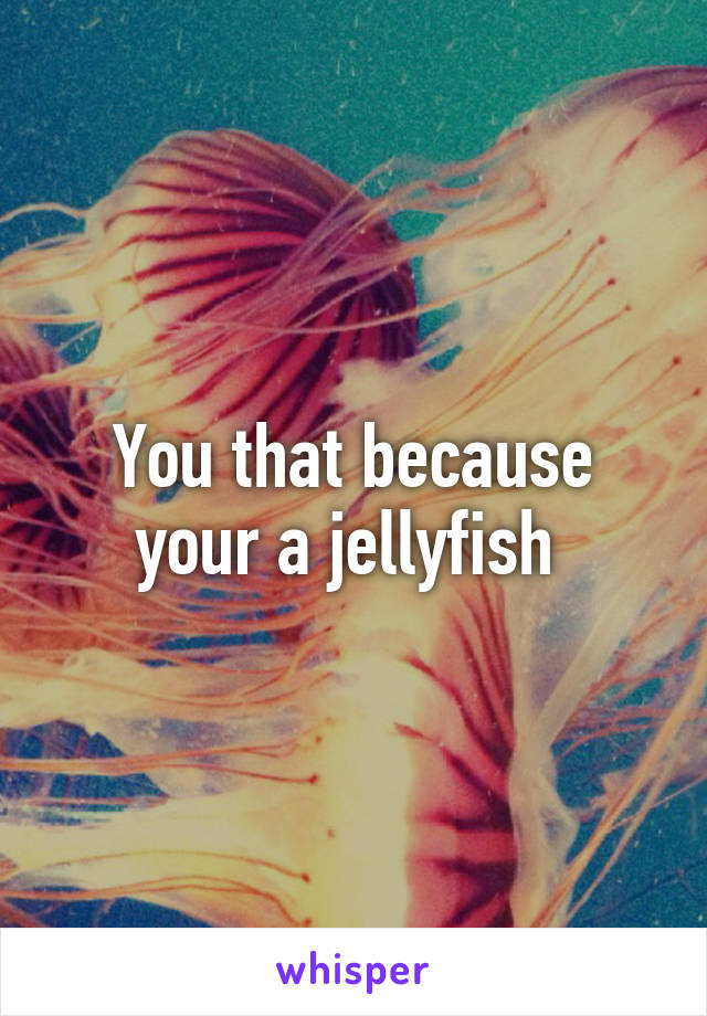 You that because your a jellyfish 