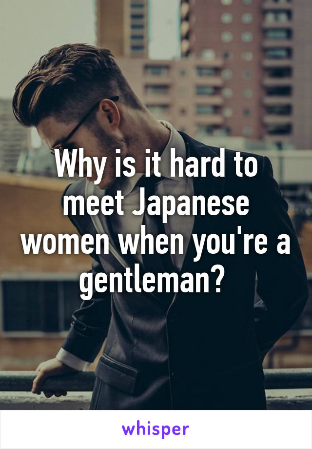 Why is it hard to meet Japanese women when you're a gentleman? 