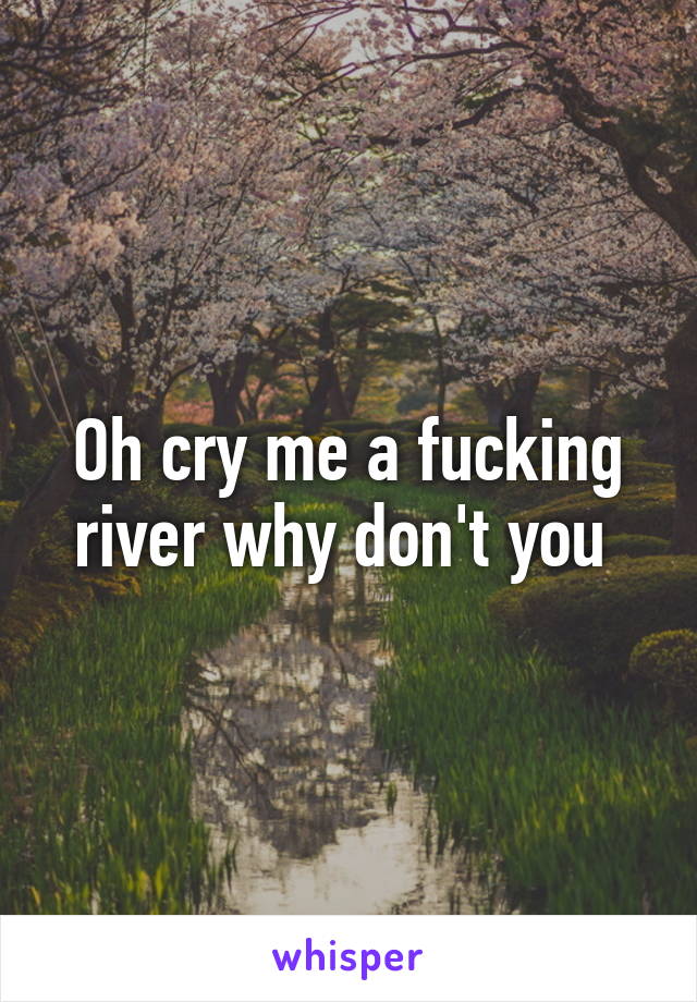 Oh cry me a fucking river why don't you 