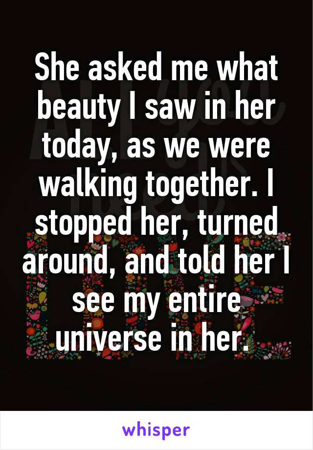 She asked me what beauty I saw in her today, as we were walking together. I stopped her, turned around, and told her I see my entire universe in her. 
