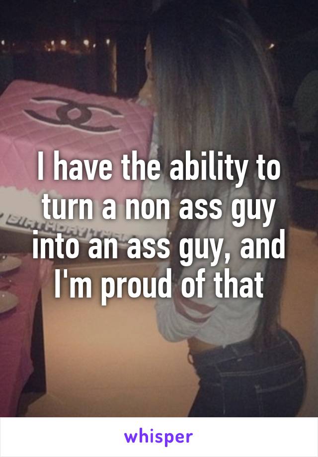 I have the ability to turn a non ass guy into an ass guy, and I'm proud of that