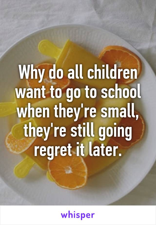 Why do all children want to go to school when they're small, they're still going regret it later.