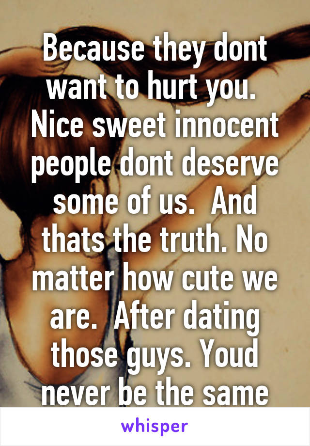 Because they dont want to hurt you.  Nice sweet innocent people dont deserve some of us.  And thats the truth. No matter how cute we are.  After dating those guys. Youd never be the same