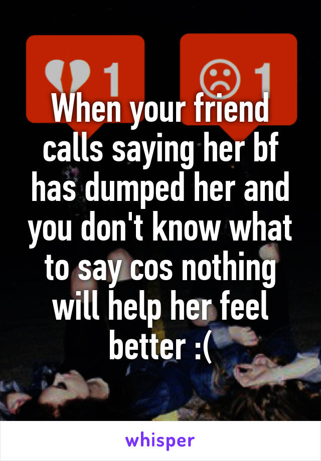 When your friend calls saying her bf has dumped her and you don't know what to say cos nothing will help her feel better :(