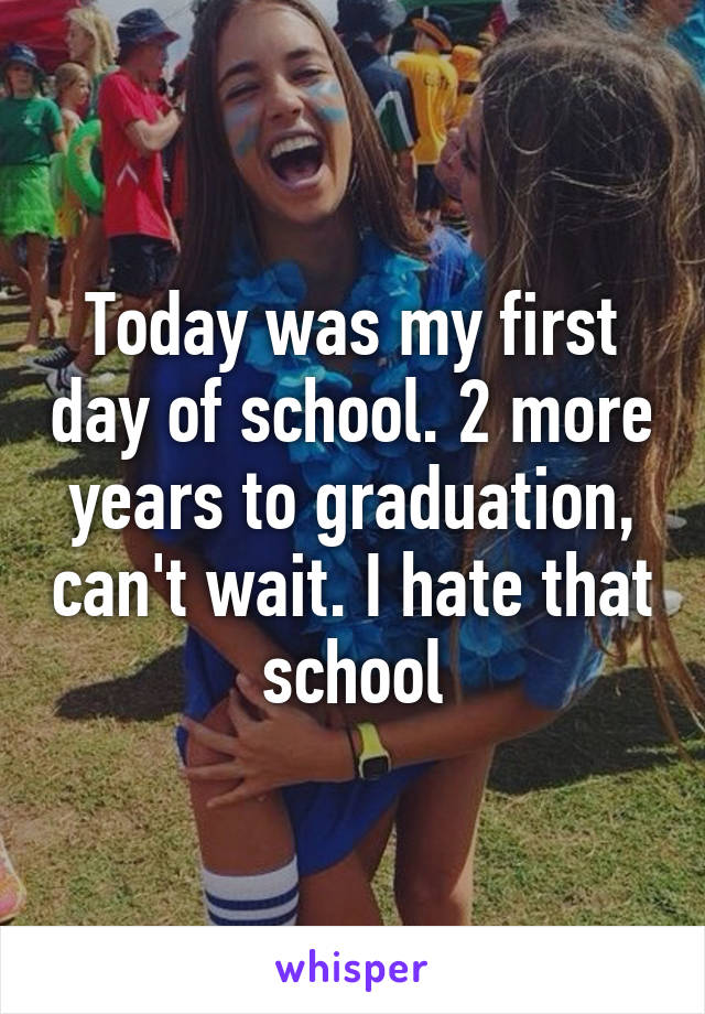 Today was my first day of school. 2 more years to graduation, can't wait. I hate that school