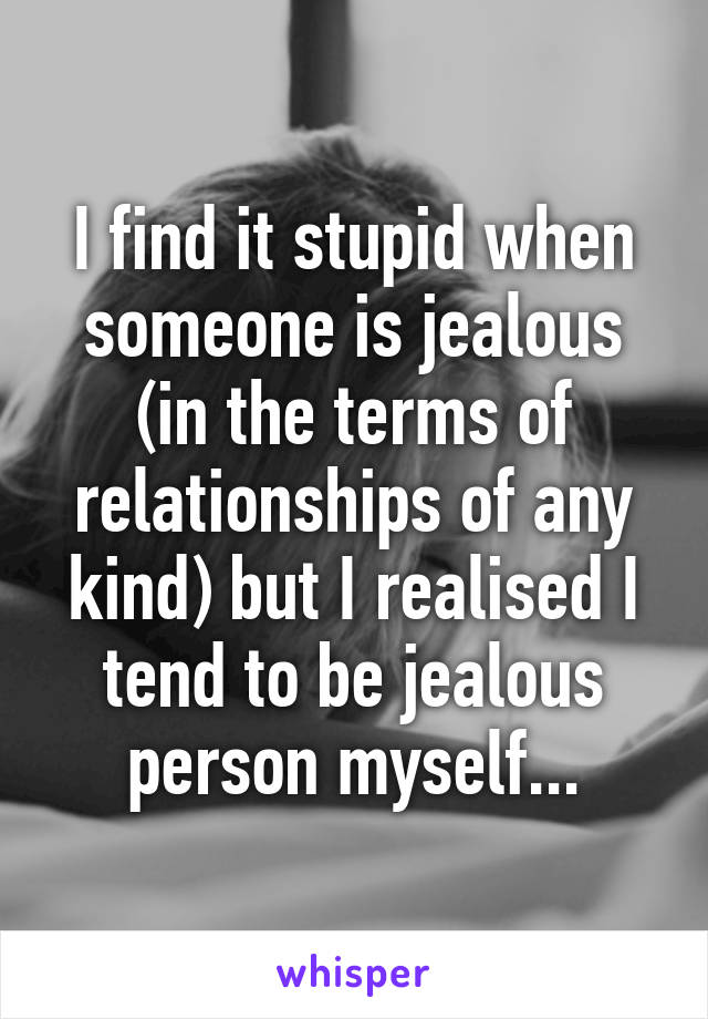 I find it stupid when someone is jealous (in the terms of relationships of any kind) but I realised I tend to be jealous person myself...