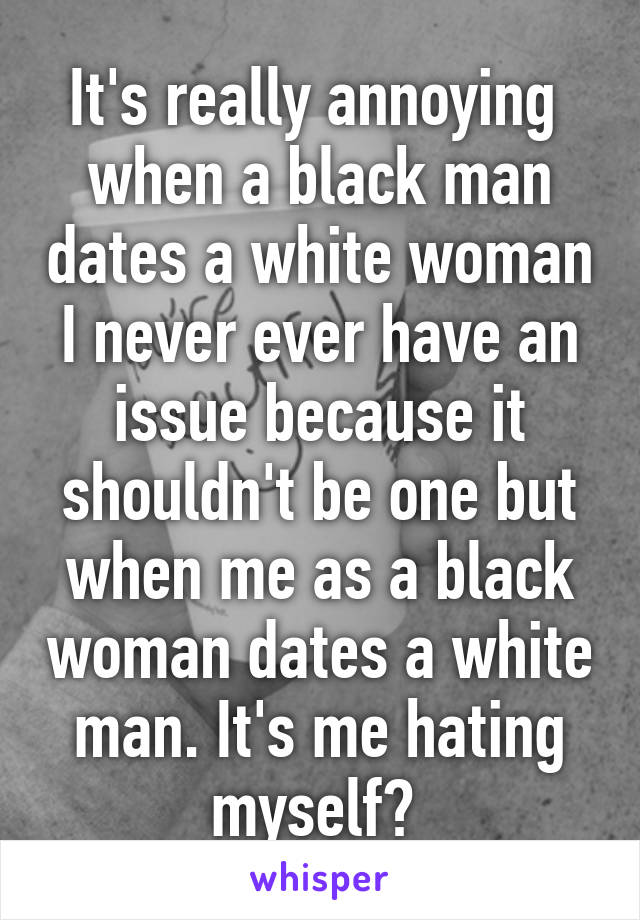 It's really annoying  when a black man dates a white woman I never ever have an issue because it shouldn't be one but when me as a black woman dates a white man. It's me hating myself? 