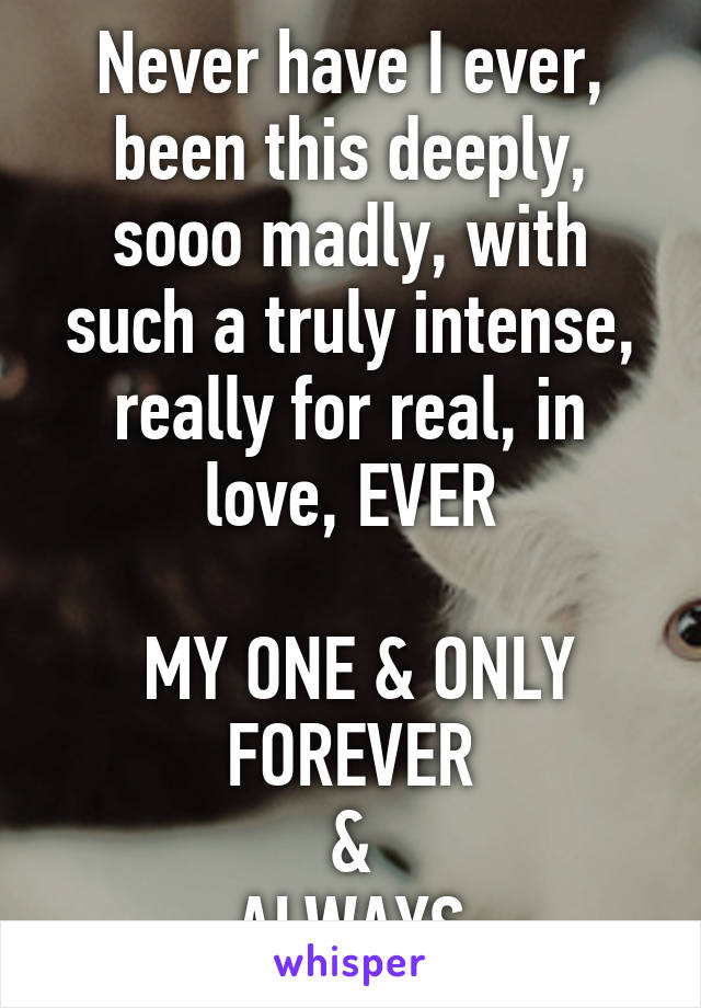 Never have I ever, been this deeply, sooo madly, with such a truly intense, really for real, in love, EVER

 MY ONE & ONLY
FOREVER
&
ALWAYS