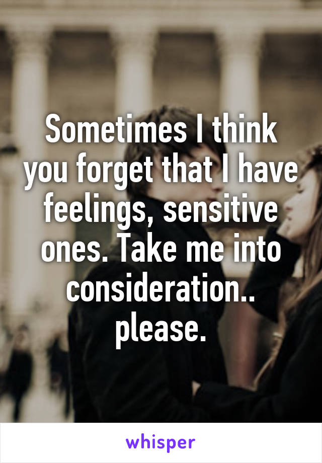 Sometimes I think you forget that I have feelings, sensitive ones. Take me into consideration.. please.