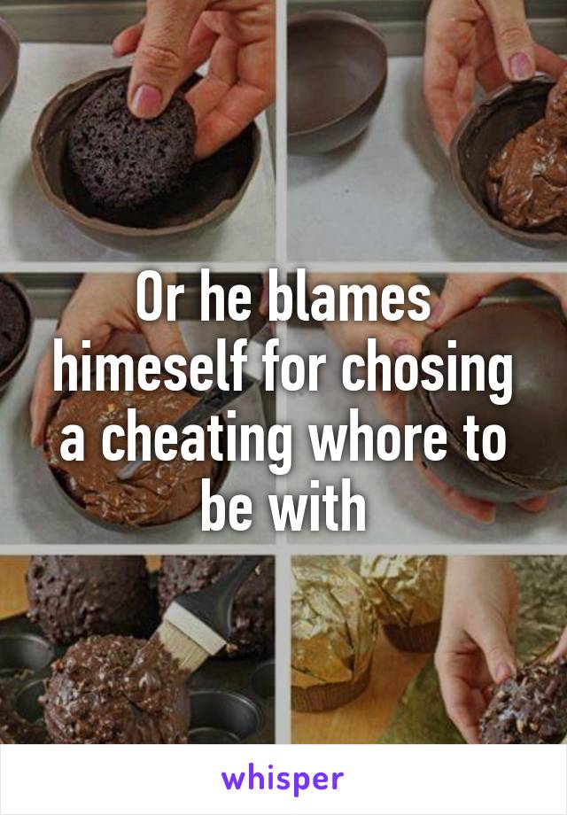 Or he blames himeself for chosing a cheating whore to be with