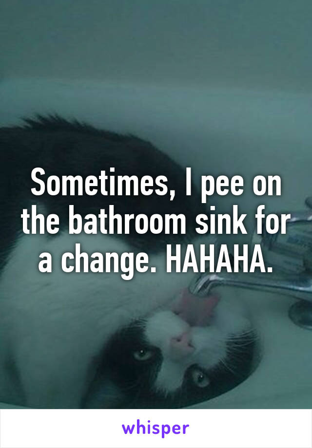 Sometimes, I pee on the bathroom sink for a change. HAHAHA.