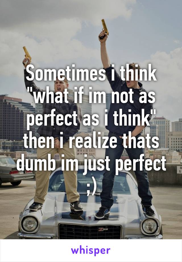 Sometimes i think "what if im not as perfect as i think" then i realize thats dumb im just perfect ;)